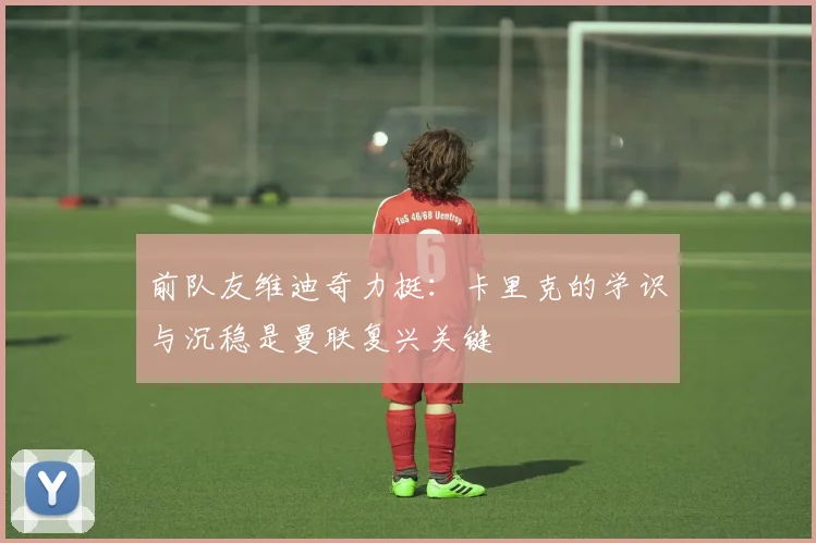 前队友维迪奇力挺：卡里克的学识与沉稳是曼联复兴关键