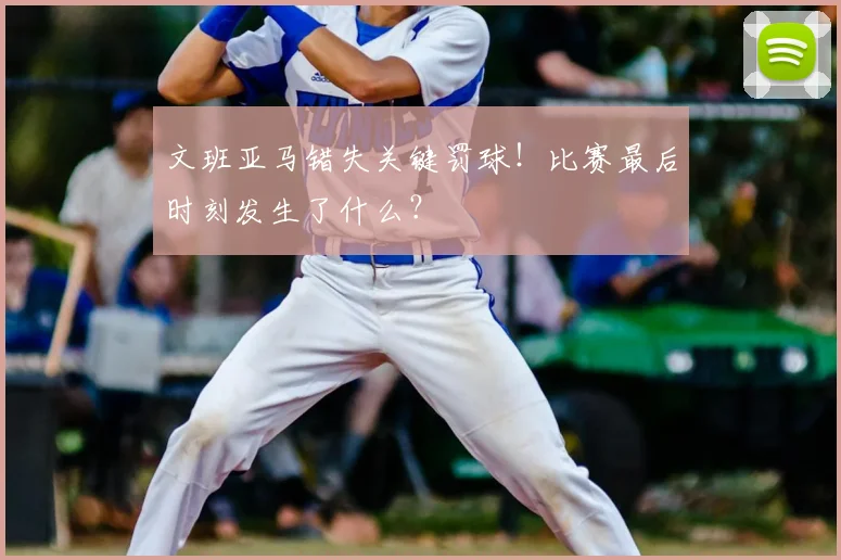 文班亚马错失关键罚球！比赛最后时刻发生了什么？