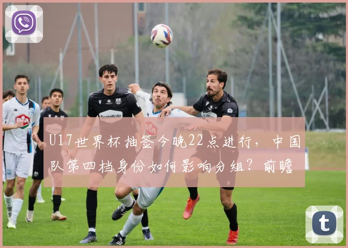 U17世界杯抽签今晚22点进行，中国队第四档身份如何影响分组？前瞻分析
