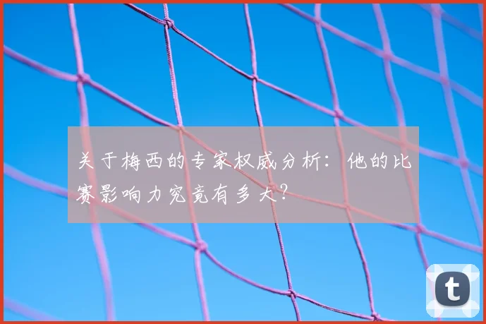 关于梅西的专家权威分析：他的比赛影响力究竟有多大？