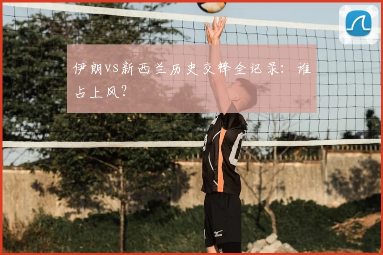 伊朗vs新西兰历史交锋全记录：谁占上风？