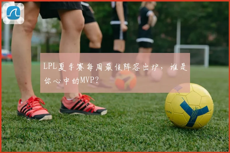 LPL夏季赛每周最佳阵容出炉，谁是你心中的MVP？