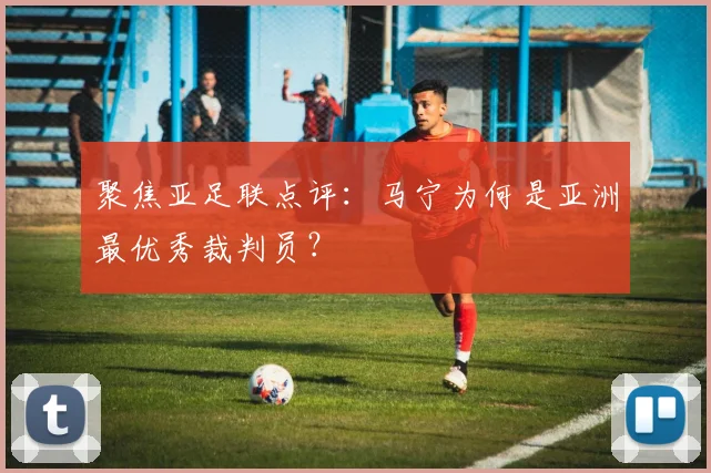聚焦亚足联点评：马宁为何是亚洲最优秀裁判员？