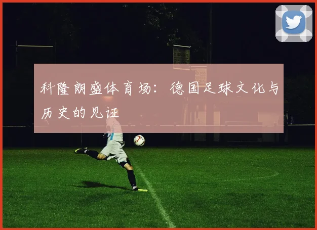 科隆朗盛体育场：德国足球文化与历史的见证