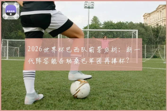 2026世界杯巴西队前景分析：新一代阵容能否助桑巴军团再捧杯？