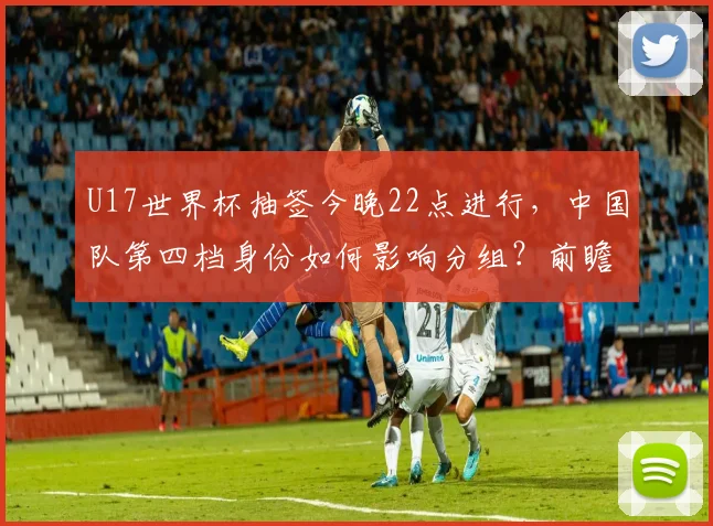 U17世界杯抽签今晚22点进行，中国队第四档身份如何影响分组？前瞻分析
