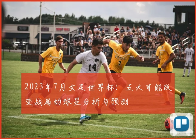 2023年7月女足世界杯：五大可能改变战局的球星分析与预测