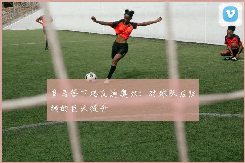皇马签下格瓦迪奥尔：对球队后防线的巨大提升