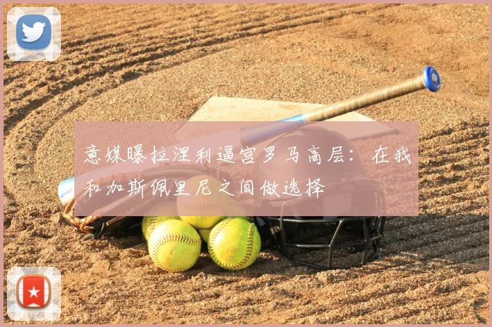 意媒曝拉涅利逼宫罗马高层：在我和加斯佩里尼之间做选择