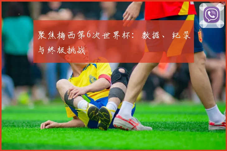 聚焦梅西第6次世界杯：数据、纪录与终极挑战