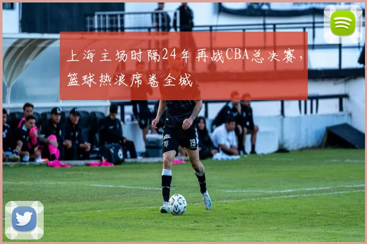 上海主场时隔24年再战CBA总决赛，篮球热浪席卷全城