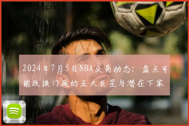 2024年7月5日NBA交易动态：盘点可能改换门庭的五大巨星与潜在下家分析