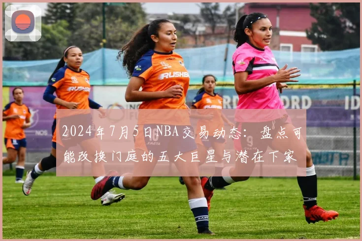 2024年7月5日NBA交易动态：盘点可能改换门庭的五大巨星与潜在下家分析