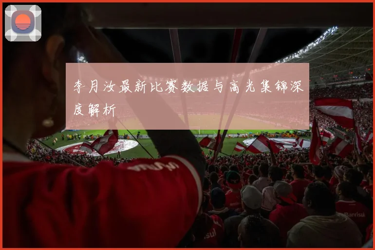 李月汝最新比赛数据与高光集锦深度解析