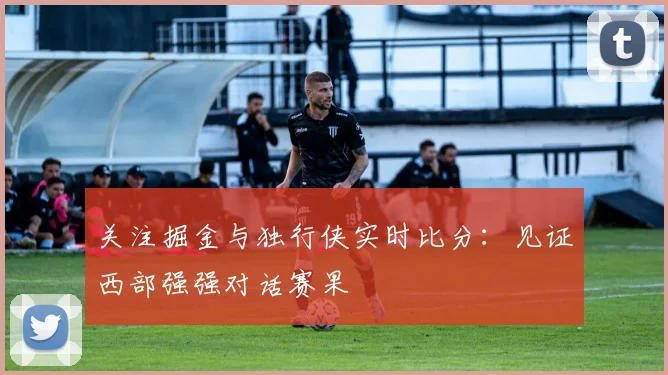 关注掘金与独行侠实时比分：见证西部强强对话赛果