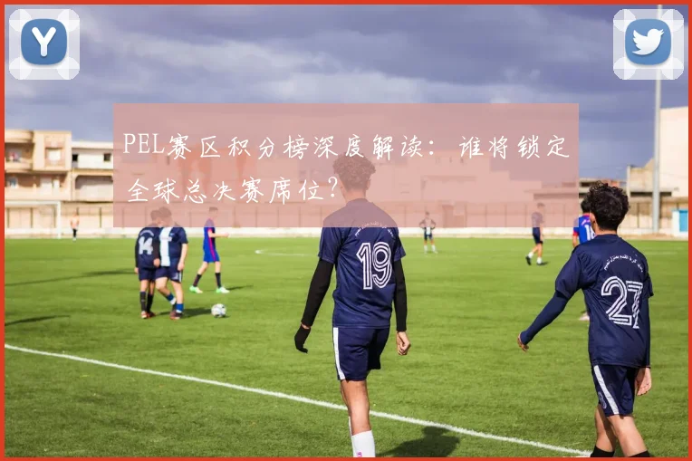 PEL赛区积分榜深度解读：谁将锁定全球总决赛席位？